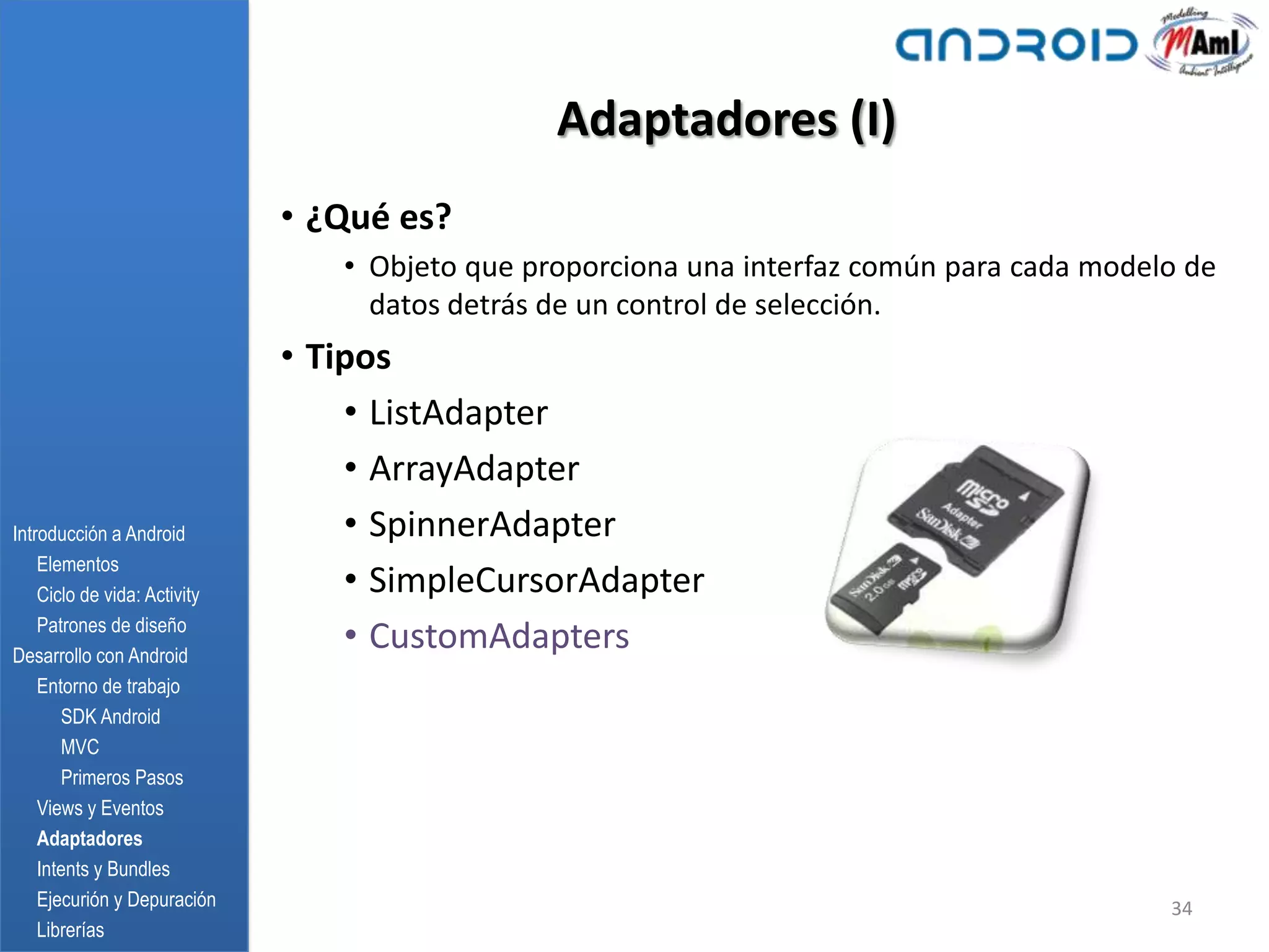 Adaptadores (I)
                              • ¿Qué es?
                                 • Objeto que proporciona una interfaz común para cada modelo de
                                   datos detrás de un control de selección.
                              • Tipos
                                  • ListAdapter
                                  • ArrayAdapter
Introducción a Android            • SpinnerAdapter
    Elementos
    Ciclo de vida: Activity       • SimpleCursorAdapter
    Patrones de diseño
Desarrollo con Android
                                  • CustomAdapters
    Entorno de trabajo
       SDK Android
       MVC
       Primeros Pasos
    Views y Eventos
    Adaptadores
    Intents y Bundles
    Ejecurión y Depuración                                                                  34
    Librerías
 