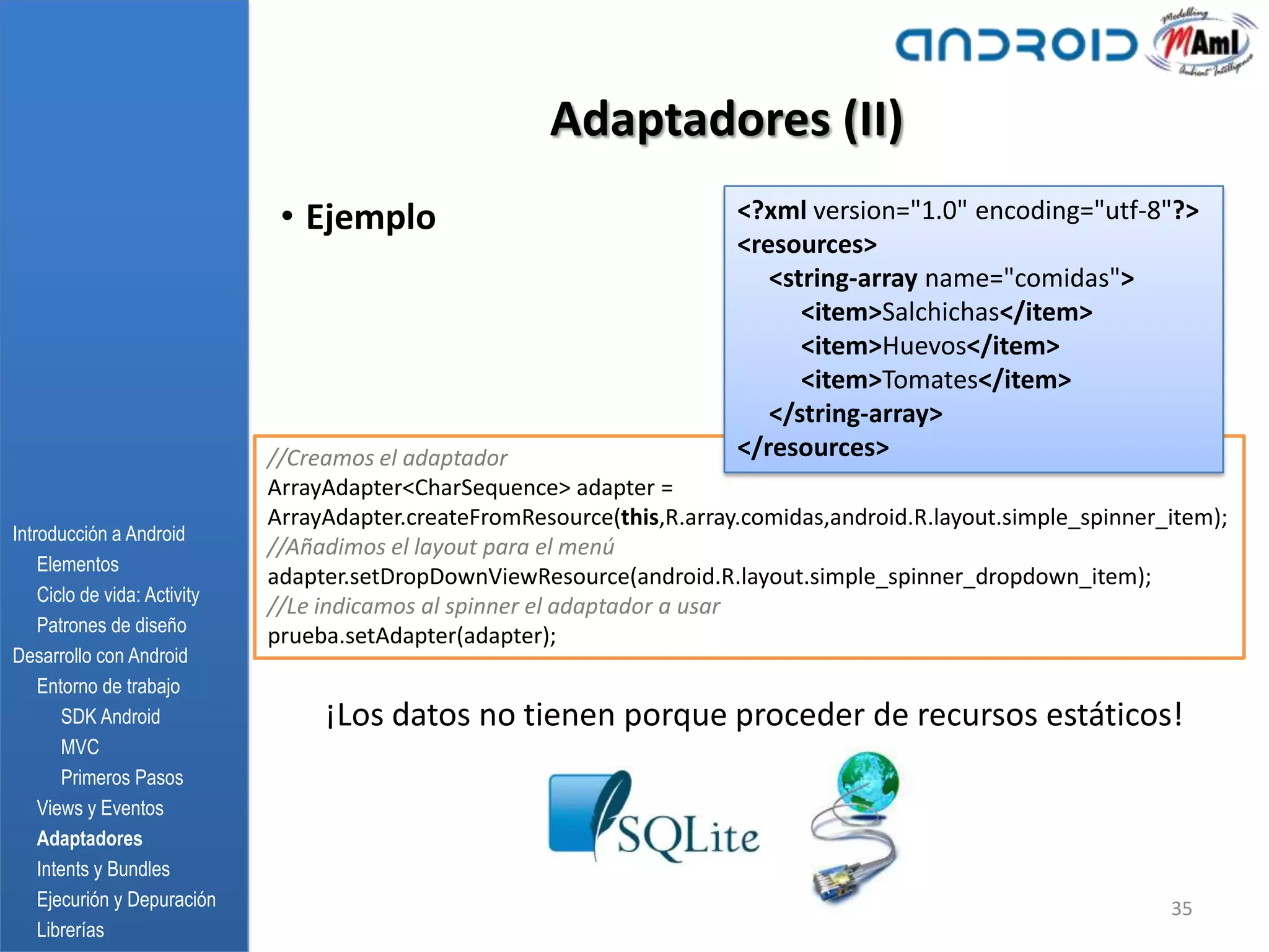 Adaptadores (II)
                               • Ejemplo                                  <?xml version="1.0" encoding="utf-8"?>
                                                                          <resources>
                                                                             <string-array name="comidas">
                                                                                <item>Salchichas</item>
                                                                                <item>Huevos</item>
                                                                                <item>Tomates</item>
                                                                             </string-array>
                              //Creamos el adaptador                      </resources>
                              ArrayAdapter<CharSequence> adapter =
                              ArrayAdapter.createFromResource(this,R.array.comidas,android.R.layout.simple_spinner_item);
Introducción a Android
                              //Añadimos el layout para el menú
    Elementos
                              adapter.setDropDownViewResource(android.R.layout.simple_spinner_dropdown_item);
    Ciclo de vida: Activity
                              //Le indicamos al spinner el adaptador a usar
    Patrones de diseño
                              prueba.setAdapter(adapter);
Desarrollo con Android
    Entorno de trabajo
       SDK Android                 ¡Los datos no tienen porque proceder de recursos estáticos!
       MVC
       Primeros Pasos
    Views y Eventos
    Adaptadores
    Intents y Bundles
    Ejecurión y Depuración                                                                                         35
    Librerías
 