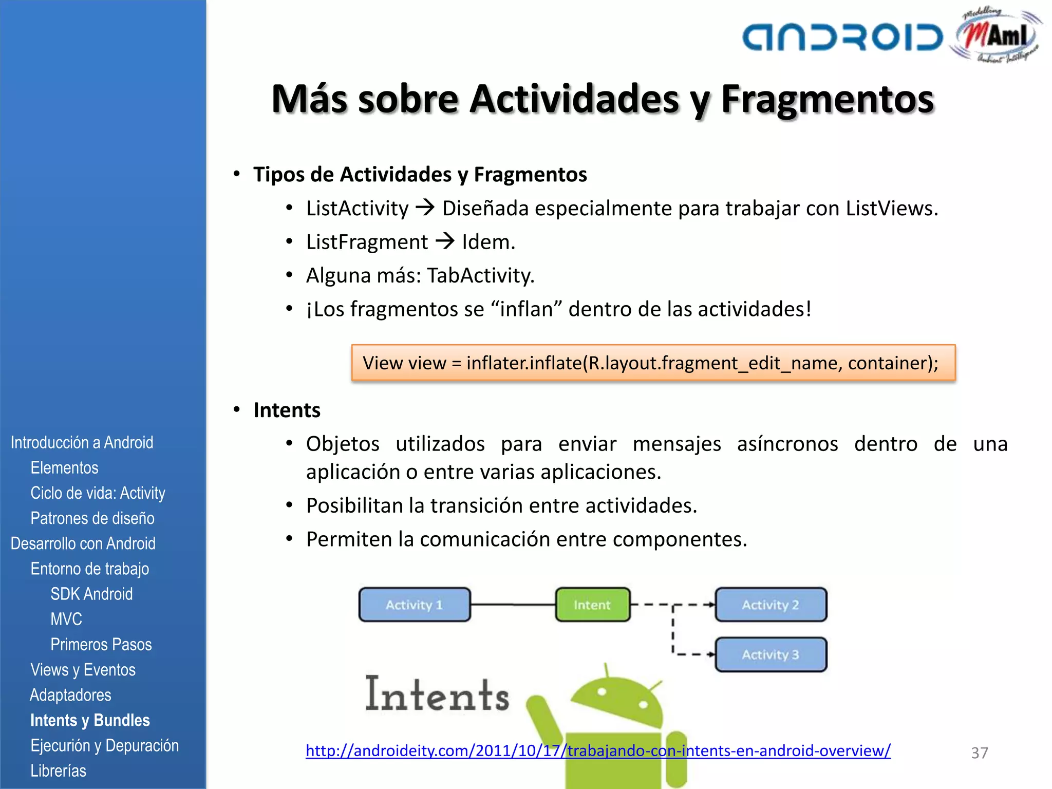 Más sobre Actividades y Fragmentos
                              • Tipos de Actividades y Fragmentos
                                   • ListActivity  Diseñada especialmente para trabajar con ListViews.
                                   • ListFragment  Idem.
                                   • Alguna más: TabActivity.
                                   • ¡Los fragmentos se “inflan” dentro de las actividades!

                                            View view = inflater.inflate(R.layout.fragment_edit_name, container);

                              • Intents
Introducción a Android             • Objetos utilizados para enviar mensajes asíncronos dentro de una
    Elementos                        aplicación o entre varias aplicaciones.
    Ciclo de vida: Activity
    Patrones de diseño
                                   • Posibilitan la transición entre actividades.
Desarrollo con Android             • Permiten la comunicación entre componentes.
    Entorno de trabajo
       SDK Android
       MVC
       Primeros Pasos
    Views y Eventos
    Adaptadores
    Intents y Bundles
    Ejecurión y Depuración           http://androideity.com/2011/10/17/trabajando-con-intents-en-android-overview/   37
    Librerías
 