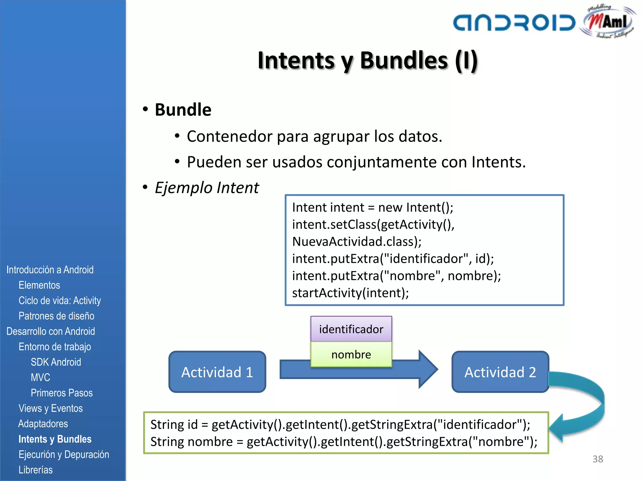Intents y Bundles (I)
                              • Bundle
                                   • Contenedor para agrupar los datos.
                                   • Pueden ser usados conjuntamente con Intents.
                              • Ejemplo Intent
                                                        Intent intent = new Intent();
                                                        intent.setClass(getActivity(),
                                                        NuevaActividad.class);
                                                        intent.putExtra("identificador", id);
Introducción a Android
                                                        intent.putExtra("nombre", nombre);
    Elementos
    Ciclo de vida: Activity
                                                        startActivity(intent);
    Patrones de diseño
Desarrollo con Android                                       identificador
    Entorno de trabajo
                                                               nombre
       SDK Android
       MVC                          Actividad 1                                        Actividad 2
       Primeros Pasos
    Views y Eventos
    Adaptadores                String id = getActivity().getIntent().getStringExtra("identificador");
    Intents y Bundles          String nombre = getActivity().getIntent().getStringExtra("nombre");
    Ejecurión y Depuración                                                                              38
    Librerías
 