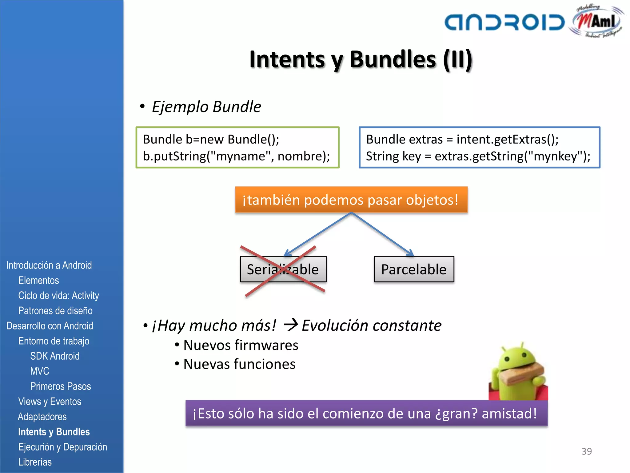 Intents y Bundles (II)
                              • Ejemplo Bundle
                              Bundle b=new Bundle();           Bundle extras = intent.getExtras();
                              b.putString("myname", nombre);   String key = extras.getString("mynkey");


                                             ¡también podemos pasar objetos!



Introducción a Android
                                              Serializable       Parcelable
    Elementos
    Ciclo de vida: Activity
    Patrones de diseño
Desarrollo con Android        • ¡Hay mucho más!  Evolución constante
    Entorno de trabajo
                                   • Nuevos firmwares
       SDK Android
       MVC
                                   • Nuevas funciones
       Primeros Pasos
    Views y Eventos
    Adaptadores                      ¡Esto sólo ha sido el comienzo de una ¿gran? amistad!
    Intents y Bundles
    Ejecurión y Depuración                                                                           39
    Librerías
 
