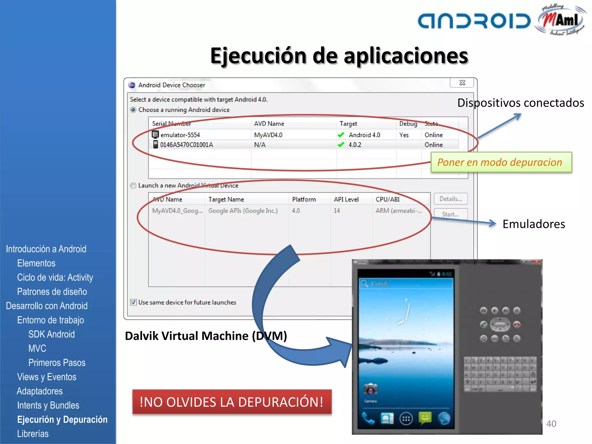 Ejecución de aplicaciones
                                                                    Dispositivos conectados



                                                                 Poner en modo depuracion




                                                                             Emuladores
Introducción a Android
    Elementos
    Ciclo de vida: Activity
    Patrones de diseño
Desarrollo con Android
    Entorno de trabajo
       SDK Android            Dalvik Virtual Machine (DVM)
       MVC
       Primeros Pasos
    Views y Eventos
    Adaptadores
    Intents y Bundles           !NO OLVIDES LA DEPURACIÓN!
    Ejecurión y Depuración                                                           40
    Librerías
 