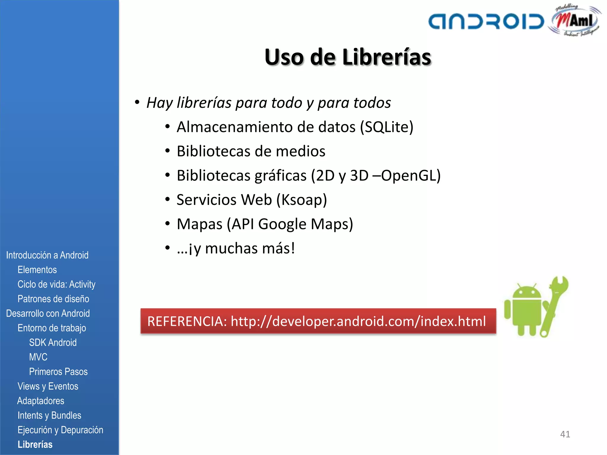 Uso de Librerías
                              • Hay librerías para todo y para todos
                                  • Almacenamiento de datos (SQLite)
                                  • Bibliotecas de medios
                                  • Bibliotecas gráficas (2D y 3D –OpenGL)
                                  • Servicios Web (Ksoap)
                                  • Mapas (API Google Maps)
Introducción a Android
                                  • …¡y muchas más!
    Elementos
    Ciclo de vida: Activity
    Patrones de diseño
Desarrollo con Android
    Entorno de trabajo
                               REFERENCIA: http://developer.android.com/index.html
       SDK Android
       MVC
       Primeros Pasos
    Views y Eventos
    Adaptadores
    Intents y Bundles
    Ejecurión y Depuración                                                           41
    Librerías
 