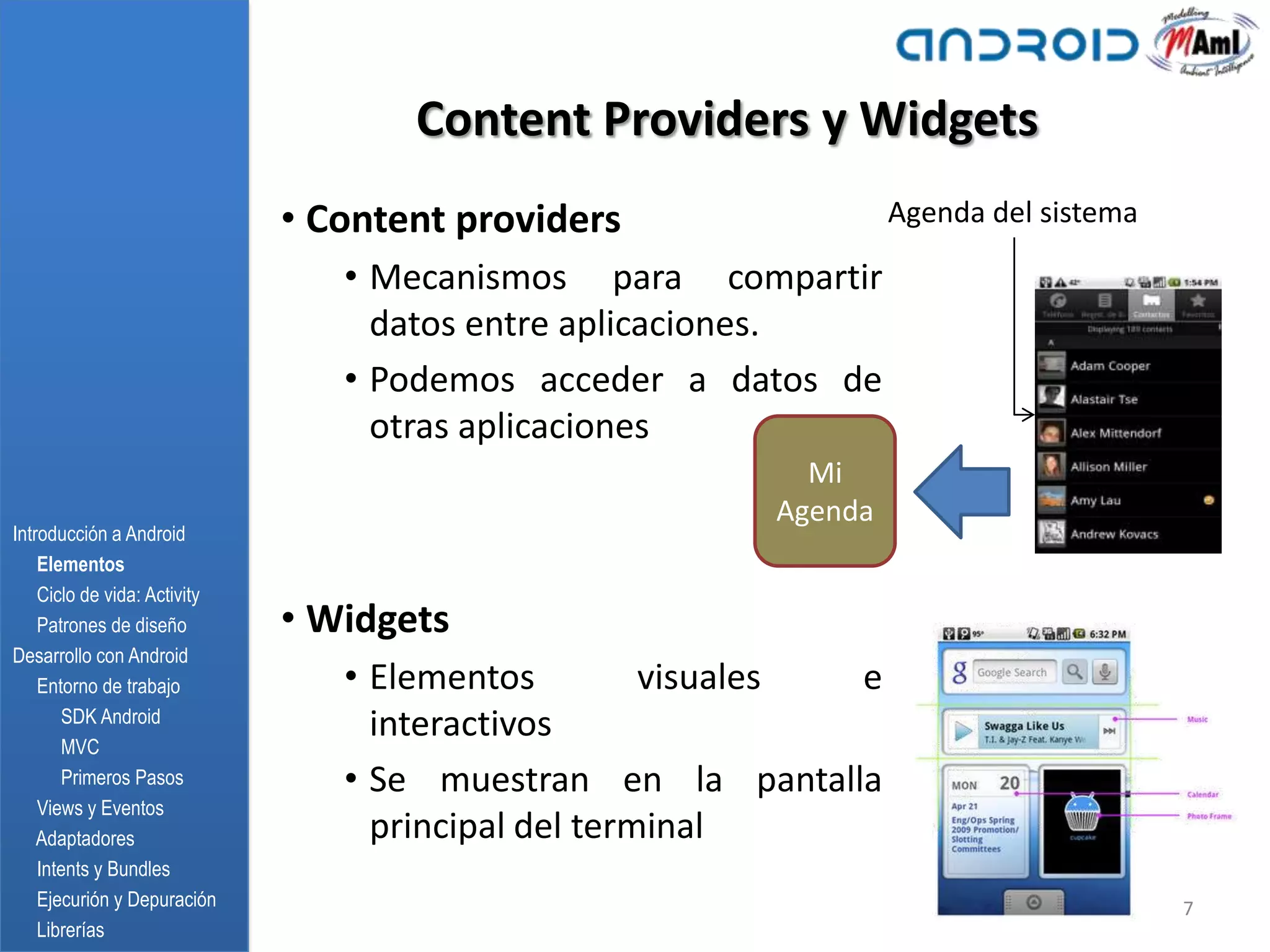 Content Providers y Widgets
                              • Content providers                 Agenda del sistema

                                 • Mecanismos para compartir
                                   datos entre aplicaciones.
                                 • Podemos acceder a datos de
                                   otras aplicaciones
                                                           Mi
                                                         Agenda
Introducción a Android
    Elementos
    Ciclo de vida: Activity
    Patrones de diseño        • Widgets
Desarrollo con Android
    Entorno de trabajo           • Elementos         visuales e
       SDK Android
       MVC
                                   interactivos
       Primeros Pasos            • Se muestran en la pantalla
    Views y Eventos
    Adaptadores                    principal del terminal
    Intents y Bundles
    Ejecurión y Depuración                                                             7
    Librerías
 