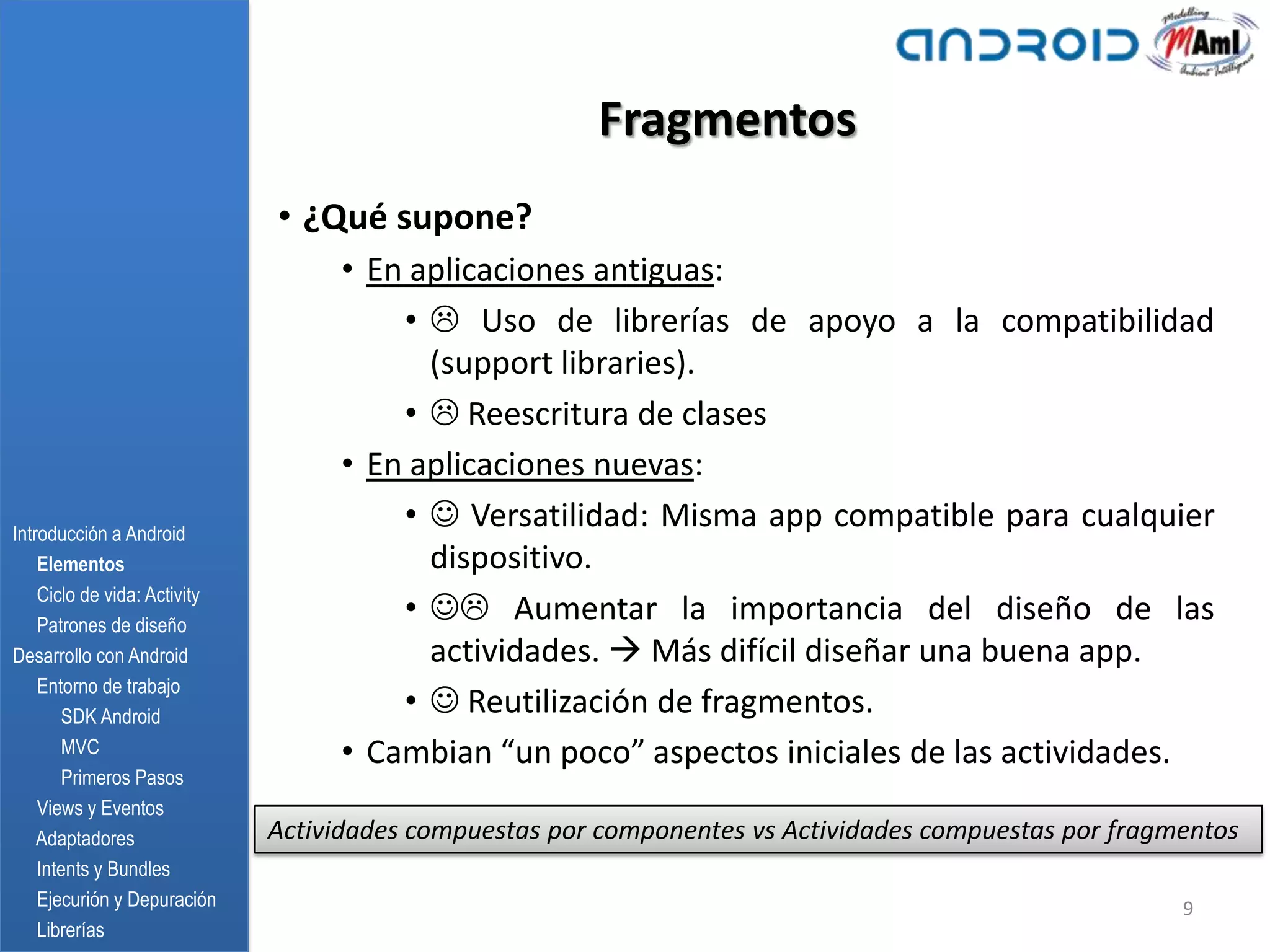 Fragmentos
                              • ¿Qué supone?
                                   • En aplicaciones antiguas:
                                       •  Uso de librerías de apoyo a la compatibilidad
                                         (support libraries).
                                       •  Reescritura de clases
                                   • En aplicaciones nuevas:
Introducción a Android
                                       •  Versatilidad: Misma app compatible para cualquier
    Elementos                            dispositivo.
    Ciclo de vida: Activity
    Patrones de diseño
                                       •  Aumentar la importancia del diseño de las
Desarrollo con Android                   actividades.  Más difícil diseñar una buena app.
    Entorno de trabajo
       SDK Android
                                       •  Reutilización de fragmentos.
       MVC                         • Cambian “un poco” aspectos iniciales de las actividades.
       Primeros Pasos
    Views y Eventos
    Adaptadores               Actividades compuestas por componentes vs Actividades compuestas por fragmentos
    Intents y Bundles
    Ejecurión y Depuración                                                                              9
    Librerías
 