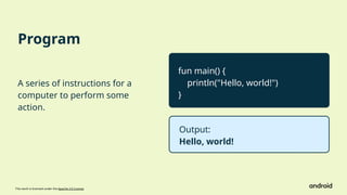 This work is licensed under the Apache 2.0 License
Program
A series of instructions for a
computer to perform some
action.
fun main() {
println("Hello, world!")
}
Output:
Hello, world!
 
