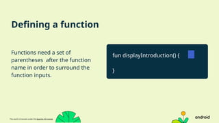 This work is licensed under the Apache 2.0 License
Defining a function
Functions need a set of
parentheses after the function
name in order to surround the
function inputs.
fun displayIntroduction() {
}
 