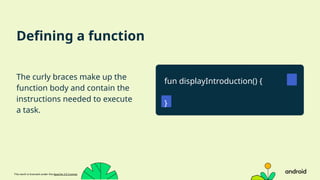 This work is licensed under the Apache 2.0 License
Defining a function
The curly braces make up the
function body and contain the
instructions needed to execute
a task.
fun displayIntroduction() {
}
 