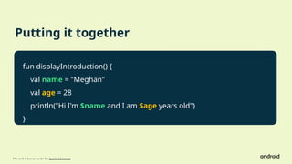 This work is licensed under the Apache 2.0 License
Putting it together
fun displayIntroduction() {
val name = "Meghan"
val age = 28
println("Hi I'm $name and I am $age years old")
}
 
