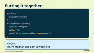 This work is licensed under the Apache 2.0 License
Putting it together
fun main() {
displayIntroduction()
}
fun displayIntroduction() {
val name = "Meghan"
val age = 28
println("Hi I'm $name and I am $age years old")
}
Output:
Hi I’m Meghan and I am 28 years old
 