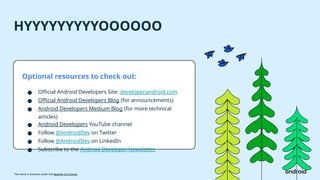 This work is licensed under the Apache 2.0 License
HYYYYYYYYYOOOOOO
Optional resources to check out:
● Official Android Developers Site: developer.android.com
● Official Android Developers Blog (for announcements)
● Android Developers Medium Blog (for more technical
articles)
● Android Developers YouTube channel
● Follow @AndroidDev on Twitter
● Follow @AndroidDev on LinkedIn
● Subscribe to the Android Developer Newsletter
 