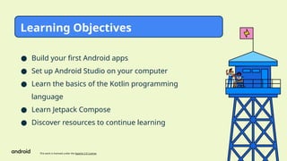 This work is licensed under the Apache 2.0 License
● Build your first Android apps
● Set up Android Studio on your computer
● Learn the basics of the Kotlin programming
language
● Learn Jetpack Compose
● Discover resources to continue learning
Learning Objectives
 