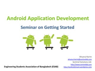 Android Application Development
                Seminar on Getting Started




                                                                           Ahsanul Karim
                                                             ahsanul.karim@sentinelbd.com
                                                                  Sentinel Solutions Ltd.
                                                                 http://www.sentinelbd.com
Engineering Students Association of Bangladesh (ESAB)   http://androidstream.wordpress.com
 