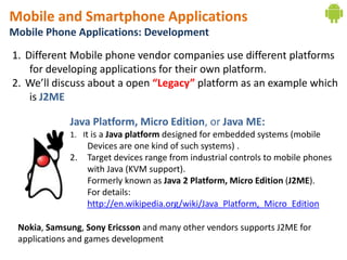 Mobile and Smartphone Applications
Mobile Phone Applications: Development
1. Different Mobile phone vendor companies use different platforms
    for developing applications for their own platform.
2. We’ll discuss about a open “Legacy” platform as an example which
    is J2ME

             Java Platform, Micro Edition, or Java ME:
             1. It is a Java platform designed for embedded systems (mobile
                  Devices are one kind of such systems) .
             2.   Target devices range from industrial controls to mobile phones
                  with Java (KVM support).
                  Formerly known as Java 2 Platform, Micro Edition (J2ME).
                  For details:
                  http://en.wikipedia.org/wiki/Java_Platform,_Micro_Edition

 Nokia, Samsung, Sony Ericsson and many other vendors supports J2ME for
 applications and games development
 