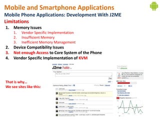 Mobile and Smartphone Applications
Mobile Phone Applications: Development With J2ME
Limitations
1.   Memory Issues
     1.   Vendor Specific Implementation
     2.   Insufficient Memory
     3.   Inefficient Memory Management
2.   Device Compatibility Issues
3.   Not enough Access to Core System of the Phone
4.   Vendor Specific Implementation of KVM




That is why…
We see sites like this:
 