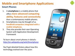 Mobile and Smartphone Applications
Smart Phones
1.   A smartphone is a mobile phone that
     offers more advanced computing
     ability, Features and connectivity
     than a contemporary mobile phones.
2.   Smartphones may be thought of as
     handheld computers integrated with a
     mobile telephone.
3.   They also provide their own Operating
     System with Application Development
     Framework

 To learn about smart phones in details:
 http://en.wikipedia.org/wiki/Smartphone

 You’ll get detailed history about how this
 technology evolved over the years
 