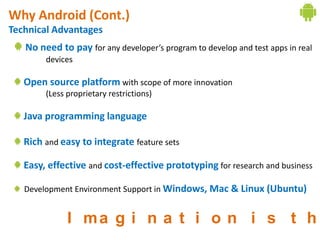 Why Android (Cont.)
Technical Advantages
   No need to pay for any developer’s program to develop and test apps in real
        devices

   Open source platform with scope of more innovation
        (Less proprietary restrictions)

   Java programming language

   Rich and easy to integrate feature sets

   Easy, effective and cost-effective prototyping for research and business

   Development Environment Support in Windows, Mac & Linux (Ubuntu)


              I ma g i n a t i o n i s t h
 