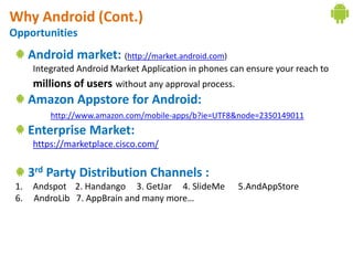 Why Android (Cont.)
Opportunities
      Android market: (http://market.android.com)
       Integrated Android Market Application in phones can ensure your reach to
       millions of users without any approval process.
      Amazon Appstore for Android:
           http://www.amazon.com/mobile-apps/b?ie=UTF8&node=2350149011
      Enterprise Market:
       https://marketplace.cisco.com/


      3rd Party Distribution Channels :
 1.    Andspot 2. Handango 3. GetJar 4. SlideMe          5.AndAppStore
 6.    AndroLib 7. AppBrain and many more…
 