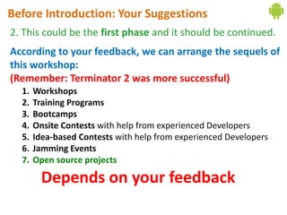 Before Introduction: Your Suggestions
2. This could be the first phase and it should be continued.
According to your feedback, we can arrange the sequels of
this workshop:
(Remember: Terminator 2 was more successful)
  1.   Workshops
  2.   Training Programs
  3.   Bootcamps
  4.   Onsite Contests with help from experienced Developers
  5.   Idea-based Contests with help from experienced Developers
  6.   Jamming Events
  7.   Open source projects

         Depends on your feedback
 