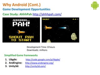 Why Android (Cont.)
Game Development Opportunities
Case Study: AhhhPah http://ahhhpah.com/




                     Development Time: 8 hours
                     Downloads: millions

 Simplified Game frameworks
  1. Libgdx:       http://code.google.com/p/libgdx/
  2. AndEngine: http://www.andengine.org/
  3. Unity3d:     http://unity3d.com/
 