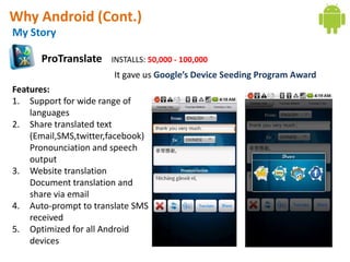 Why Android (Cont.)
My Story

      ProTranslate     INSTALLS: 50,000 - 100,000
                       It gave us Google’s Device Seeding Program Award
Features:
1. Support for wide range of
    languages
2. Share translated text
    (Email,SMS,twitter,facebook)
    Pronounciation and speech
    output
3. Website translation
    Document translation and
    share via email
4. Auto-prompt to translate SMS
    received
5. Optimized for all Android
    devices
 