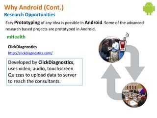Why Android (Cont.)
Research Opportunities
Easy Prototyping of any idea is possible in Android. Some of the advanced
research based projects are prototyped in Android.
 mHealth
 ClickDiagnostics
  http://clickdiagnostics.com/

  Developed by ClickDiagnostics,
  uses video, audio, touchscreen
  Quizzes to upload data to server
  to reach the consultants.
 