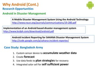 Why Android (Cont.)
Research Opportunities
Android in Disaster Management
       A Mobile Disaster Management System Using the Android Technology
       http://www.naun.org/journals/communications/19-280.pdf

Implementation of an Android based disaster management system
http://www.bcdph.com/download/android.pdf

       Android Incident Reporting for SAHANA Disaster Management System
       http://code.google.com/p/sahana-incident-reporter/

 Case Study: Bangladesh Army
       1.   Custom sensor device to accumulate weather data
       2.   Create forecast
       3.   Use data feeds to plan strategies for recovery
       4.   Integrated solar cell for self sufficient power
 