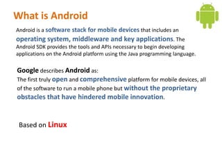 What is Android
Android is a software stack for mobile devices that includes an
operating system, middleware and key applications. The
Android SDK provides the tools and APIs necessary to begin developing
applications on the Android platform using the Java programming language.

Google describes Android as:
The first truly open and comprehensive platform for mobile devices, all
of the software to run a mobile phone but without the proprietary
obstacles that have hindered mobile innovation.


 Based on Linux
 