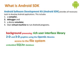 What is Android SDK
Android Software Development Kit (Android SDK) provides all necessary
tools to develop Android applications. This includes
1.   a compiler,
2.   debugger and
3.   a device emulator,
4.   Own virtual machine to run Android programs.


     background processing rich user interface library
     2-D and 3-D graphics using the OpenGL libraries
             access to the file       system
     embedded SQLite database
 