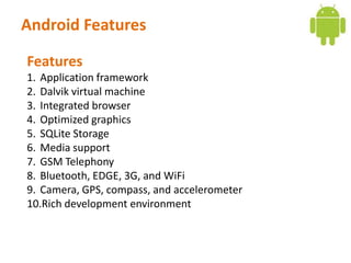 Android Features

Features
1. Application framework
2. Dalvik virtual machine
3. Integrated browser
4. Optimized graphics
5. SQLite Storage
6. Media support
7. GSM Telephony
8. Bluetooth, EDGE, 3G, and WiFi
9. Camera, GPS, compass, and accelerometer
10.Rich development environment
 