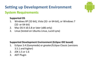 Setting up Development Environment
System Requirements
  Supported OS
  1. Windows XP (32-bit), Vista (32- or 64-bit), or Windows 7
     (32- or 64-bit)
  2. Mac OS X 10.5.8 or later (x86 only)
  3. Linux (tested on Ubuntu Linux, Lucid Lynx)



  Supported Development Environment (Eclipse IDE based)
  1. Eclipse 3.4 (Ganymede) or greater/Eclipse Classic (versions
     3.5.1 and higher)
  2. JDK 1.5 or 1.6
  3. ADT Plugin
 