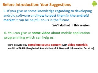 Before Introduction: Your Suggestions
5. If you give us some knowledge regarding to developing
android software and how to post them in the android
market it can be helpful to us in the future.
                                        We’ll do that in this session

6. You can give us some video about mobile application
programming which can help us.
  We’ll provide you complete course content with video tutorials
  we did in BASIS (Bangladesh Association of Software & Information Services)
 