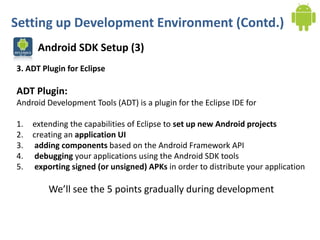 Setting up Development Environment (Contd.)
      Android SDK Setup (3)
3. ADT Plugin for Eclipse

ADT Plugin:
Android Development Tools (ADT) is a plugin for the Eclipse IDE for

1.   extending the capabilities of Eclipse to set up new Android projects
2.   creating an application UI
3.    adding components based on the Android Framework API
4.    debugging your applications using the Android SDK tools
5.    exporting signed (or unsigned) APKs in order to distribute your application

         We’ll see the 5 points gradually during development
 