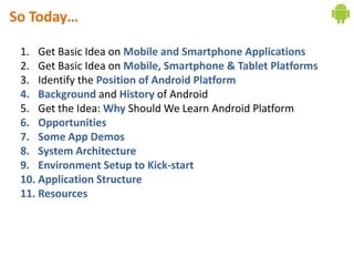 So Today…

 1. Get Basic Idea on Mobile and Smartphone Applications
 2. Get Basic Idea on Mobile, Smartphone & Tablet Platforms
 3. Identify the Position of Android Platform
 4. Background and History of Android
 5. Get the Idea: Why Should We Learn Android Platform
 6. Opportunities
 7. Some App Demos
 8. System Architecture
 9. Environment Setup to Kick-start
 10. Application Structure
 11. Resources
 