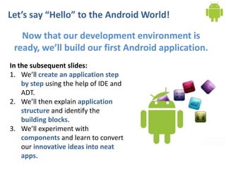 Let’s say “Hello” to the Android World!

   Now that our development environment is
 ready, we’ll build our first Android application.
In the subsequent slides:
1. We’ll create an application step
    by step using the help of IDE and
    ADT.
2. We’ll then explain application
    structure and identify the
    building blocks.
3. We’ll experiment with
    components and learn to convert
    our innovative ideas into neat
    apps.
 