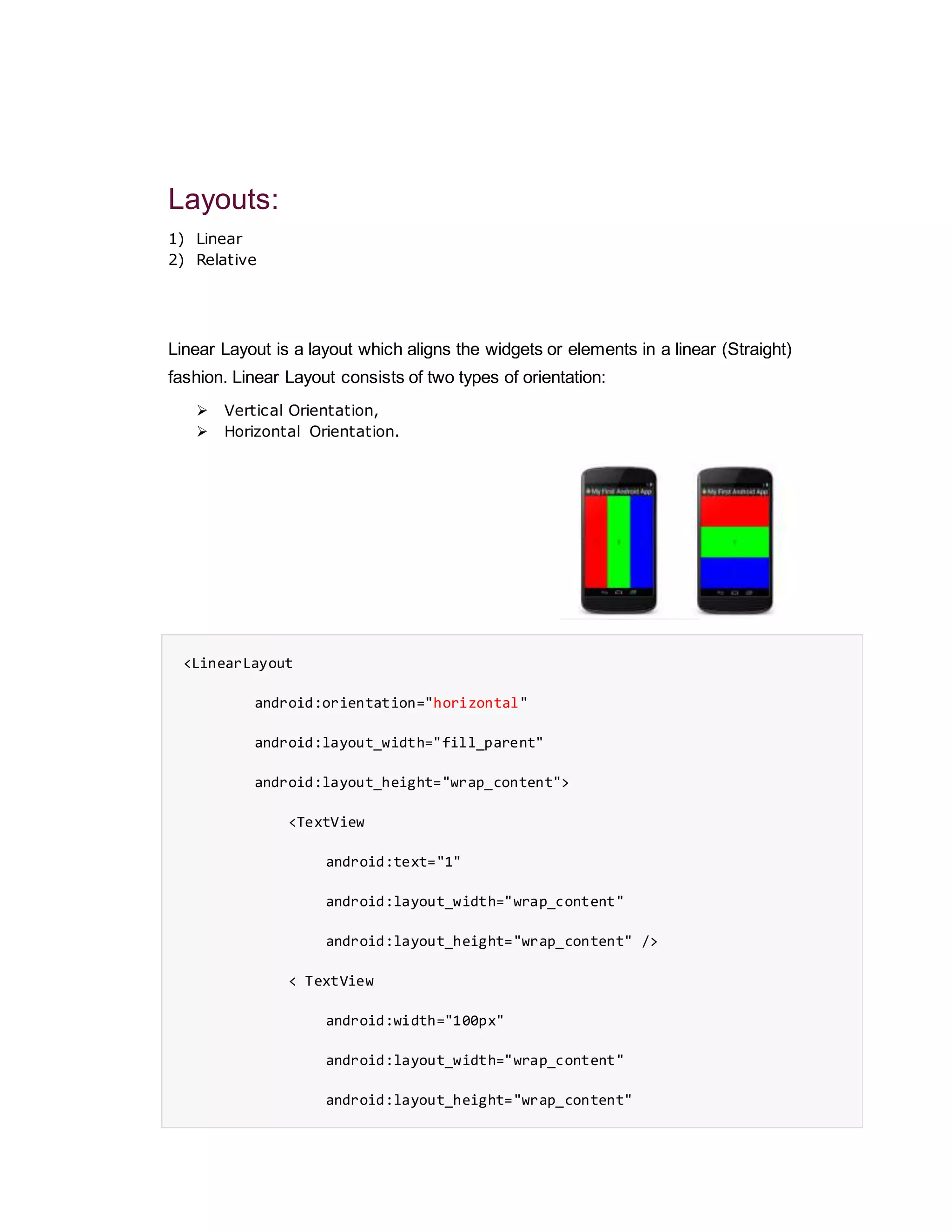 Layouts:
1) Linear
2) Relative
Linear Layout is a layout which aligns the widgets or elements in a linear (Straight)
fashion. Linear Layout consists of two types of orientation:
 Vertical Orientation,
 Horizontal Orientation.
<LinearLayout
android:orientation="horizontal"
android:layout_width="fill_parent"
android:layout_height="wrap_content">
<TextView
android:text="1"
android:layout_width="wrap_content"
android:layout_height="wrap_content" />
< TextView
android:width="100px"
android:layout_width="wrap_content"
android:layout_height="wrap_content"
 