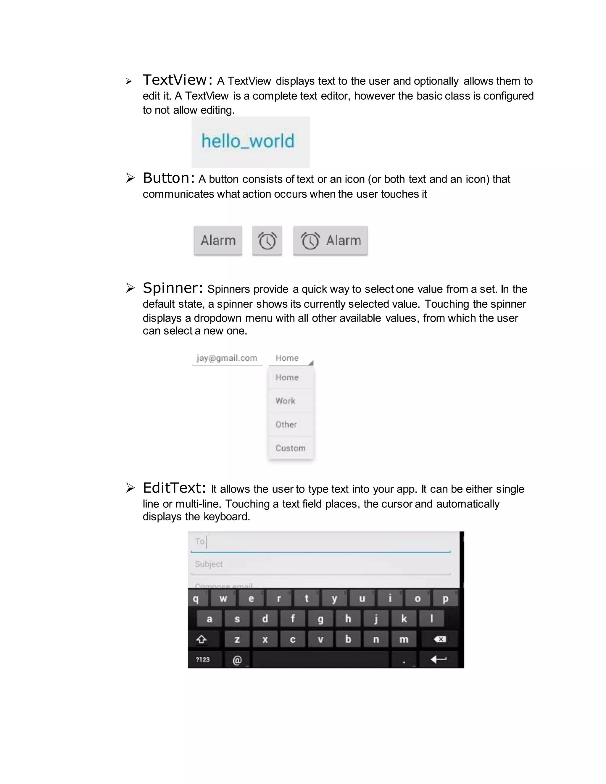  TextView: A TextView displays text to the user and optionally allows them to
edit it. A TextView is a complete text editor, however the basic class is configured
to not allow editing.
 Button: A button consists of text or an icon (or both text and an icon) that
communicates what action occurs when the user touches it
 Spinner: Spinners provide a quick way to select one value from a set. In the
default state, a spinner shows its currently selected value. Touching the spinner
displays a dropdown menu with all other available values, from which the user
can select a new one.
 EditText: It allows the user to type text into your app. It can be either single
line or multi-line. Touching a text field places, the cursor and automatically
displays the keyboard.
 