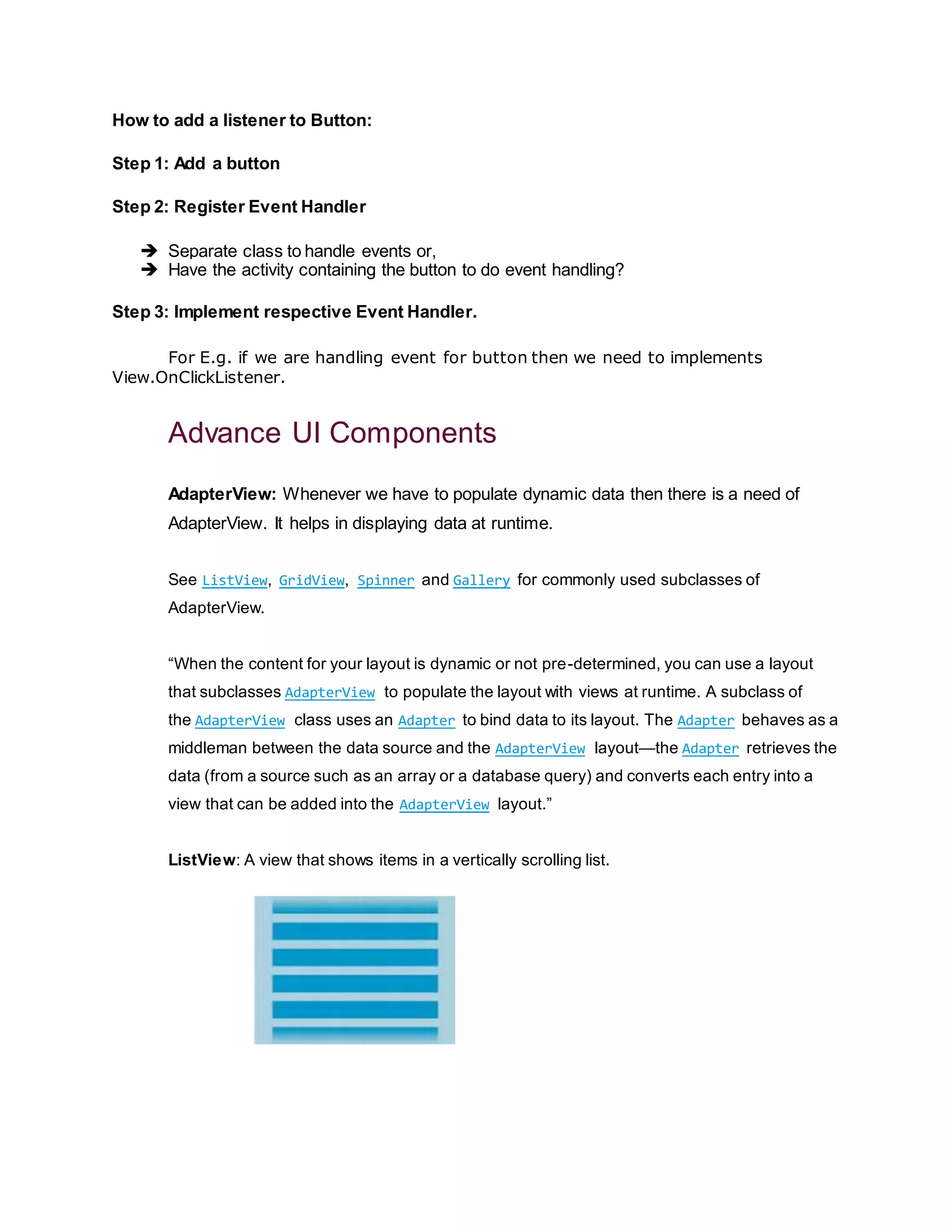 How to add a listener to Button:
Step 1: Add a button
Step 2: Register Event Handler
 Separate class to handle events or,
 Have the activity containing the button to do event handling?
Step 3: Implement respective Event Handler.
For E.g. if we are handling event for button then we need to implements
View.OnClickListener.
Advance UI Components
AdapterView: Whenever we have to populate dynamic data then there is a need of
AdapterView. It helps in displaying data at runtime.
See ListView, GridView, Spinner and Gallery for commonly used subclasses of
AdapterView.
“When the content for your layout is dynamic or not pre-determined, you can use a layout
that subclasses AdapterView to populate the layout with views at runtime. A subclass of
the AdapterView class uses an Adapter to bind data to its layout. The Adapter behaves as a
middleman between the data source and the AdapterView layout—the Adapter retrieves the
data (from a source such as an array or a database query) and converts each entry into a
view that can be added into the AdapterView layout.”
ListView: A view that shows items in a vertically scrolling list.
 