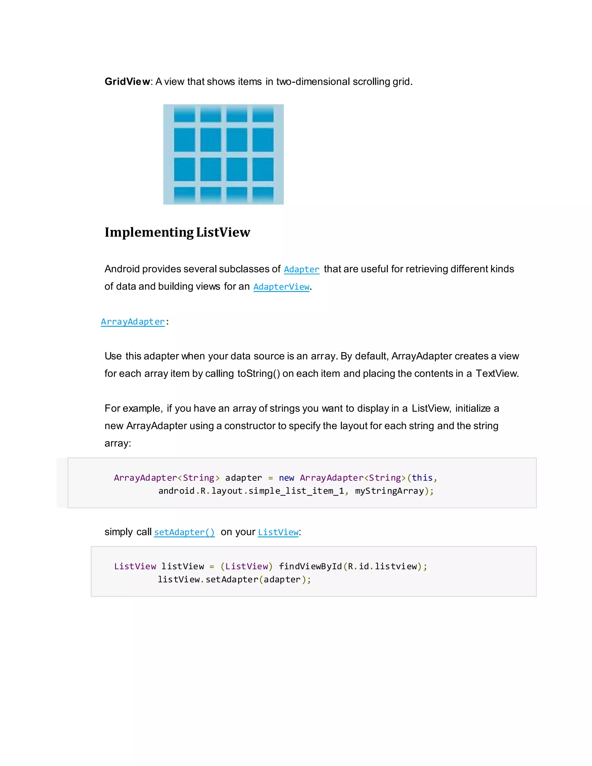 GridView: A view that shows items in two-dimensional scrolling grid.
Implementing ListView
Android provides several subclasses of Adapter that are useful for retrieving different kinds
of data and building views for an AdapterView.
ArrayAdapter:
Use this adapter when your data source is an array. By default, ArrayAdapter creates a view
for each array item by calling toString() on each item and placing the contents in a TextView.
For example, if you have an array of strings you want to display in a ListView, initialize a
new ArrayAdapter using a constructor to specify the layout for each string and the string
array:
ArrayAdapter<String> adapter = new ArrayAdapter<String>(this,
android.R.layout.simple_list_item_1, myStringArray);
simply call setAdapter() on your ListView:
ListView listView = (ListView) findViewById(R.id.listview);
listView.setAdapter(adapter);
 