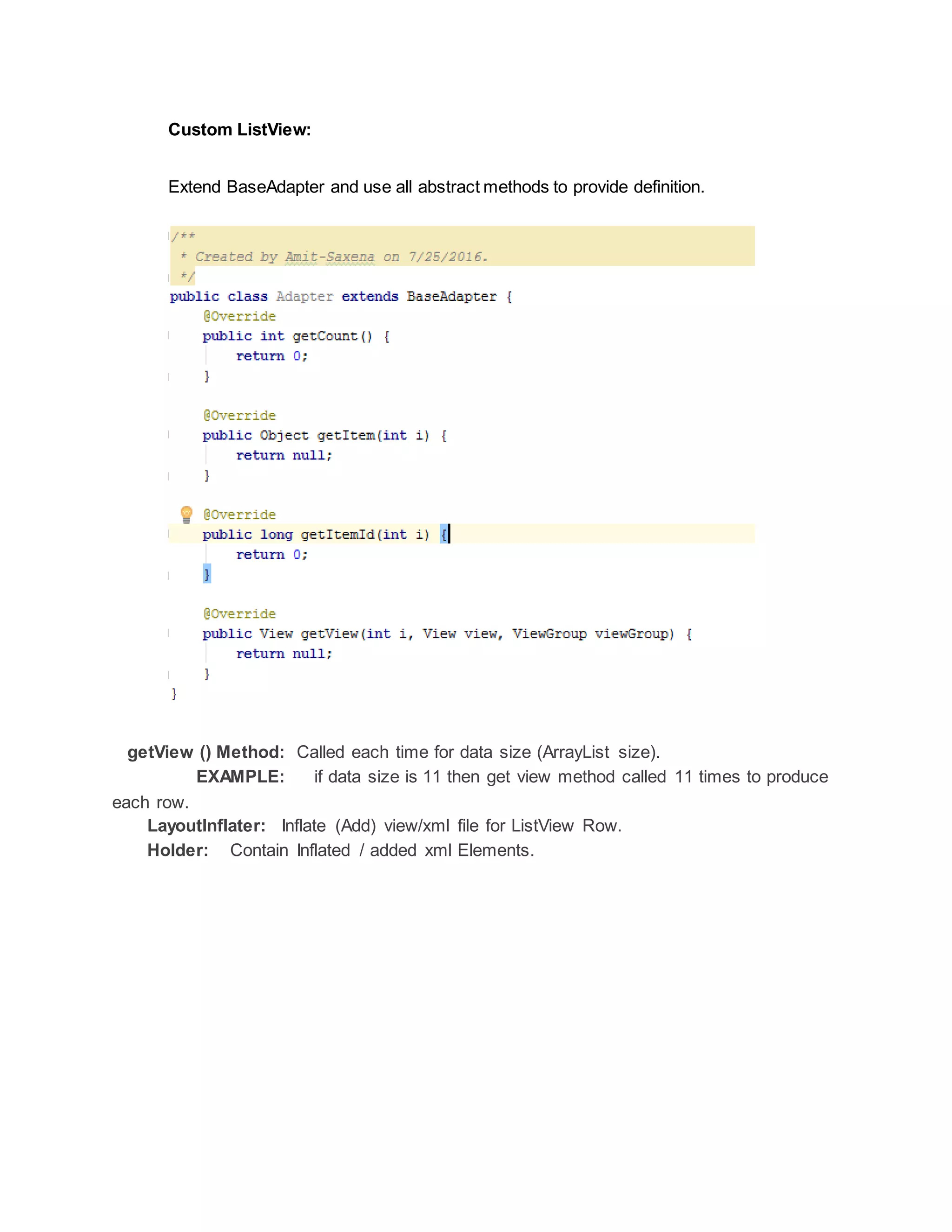 Custom ListView:
Extend BaseAdapter and use all abstract methods to provide definition.
getView () Method: Called each time for data size (ArrayList size).
EXAMPLE: if data size is 11 then get view method called 11 times to produce
each row.
LayoutInflater: Inflate (Add) view/xml file for ListView Row.
Holder: Contain Inflated / added xml Elements.
 