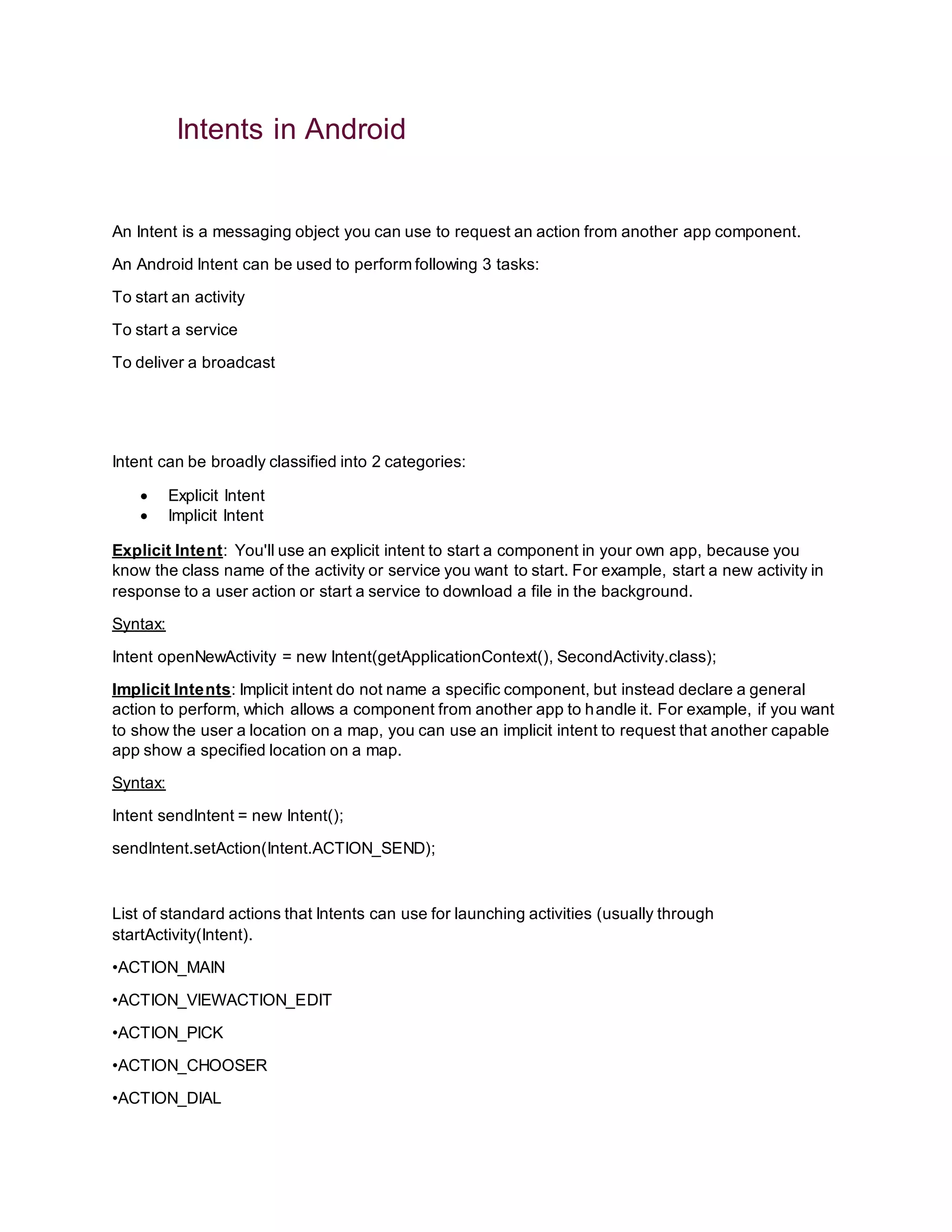 Intents in Android
An Intent is a messaging object you can use to request an action from another app component.
An Android Intent can be used to perform following 3 tasks:
To start an activity
To start a service
To deliver a broadcast
Intent can be broadly classified into 2 categories:
 Explicit Intent
 Implicit Intent
Explicit Intent: You'll use an explicit intent to start a component in your own app, because you
know the class name of the activity or service you want to start. For example, start a new activity in
response to a user action or start a service to download a file in the background.
Syntax:
Intent openNewActivity = new Intent(getApplicationContext(), SecondActivity.class);
Implicit Intents: Implicit intent do not name a specific component, but instead declare a general
action to perform, which allows a component from another app to handle it. For example, if you want
to show the user a location on a map, you can use an implicit intent to request that another capable
app show a specified location on a map.
Syntax:
Intent sendIntent = new Intent();
sendIntent.setAction(Intent.ACTION_SEND);
List of standard actions that Intents can use for launching activities (usually through
startActivity(Intent).
•ACTION_MAIN
•ACTION_VIEWACTION_EDIT
•ACTION_PICK
•ACTION_CHOOSER
•ACTION_DIAL
 