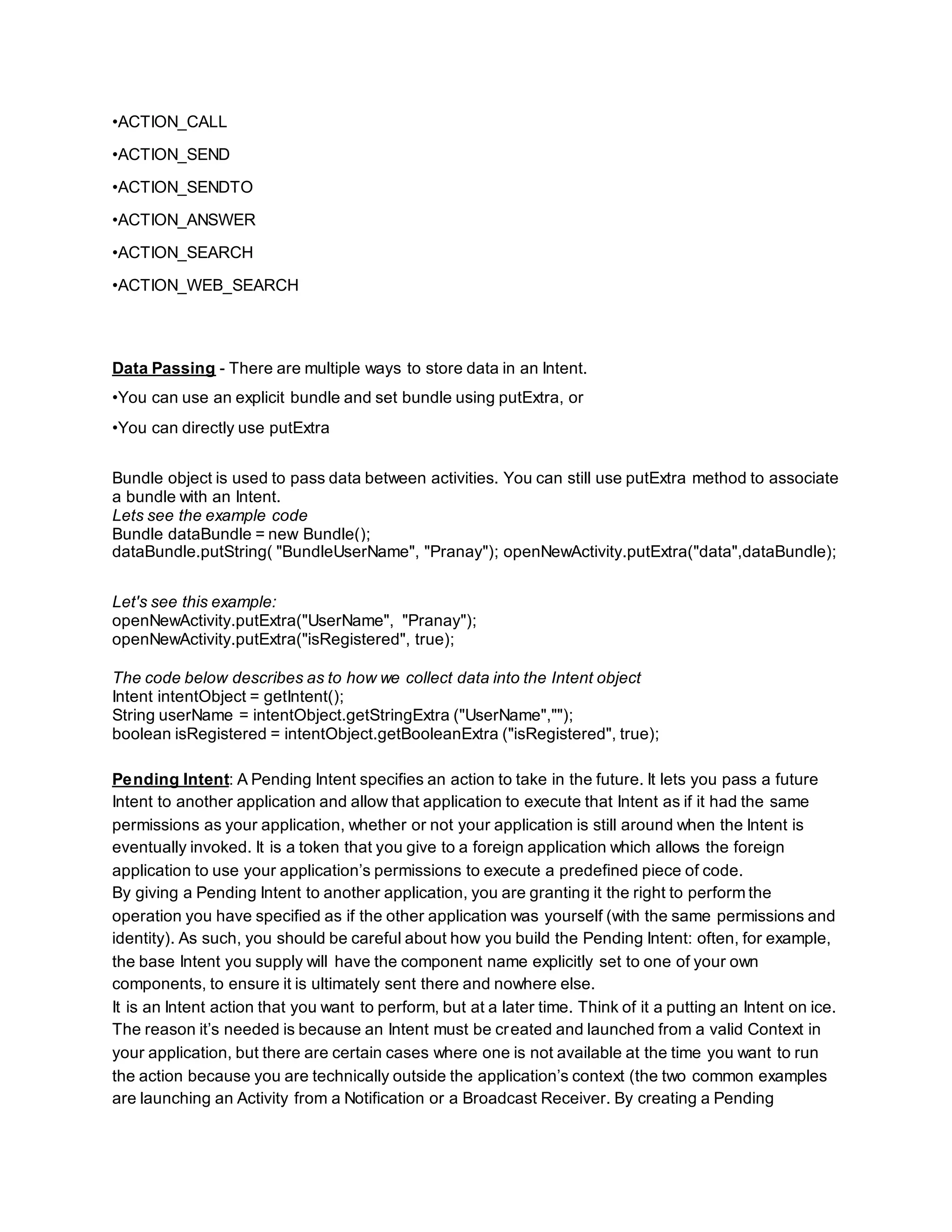 •ACTION_CALL
•ACTION_SEND
•ACTION_SENDTO
•ACTION_ANSWER
•ACTION_SEARCH
•ACTION_WEB_SEARCH
Data Passing - There are multiple ways to store data in an Intent.
•You can use an explicit bundle and set bundle using putExtra, or
•You can directly use putExtra
Bundle object is used to pass data between activities. You can still use putExtra method to associate
a bundle with an Intent.
Lets see the example code
Bundle dataBundle = new Bundle();
dataBundle.putString( "BundleUserName", "Pranay"); openNewActivity.putExtra("data",dataBundle);
Let's see this example:
openNewActivity.putExtra("UserName", "Pranay");
openNewActivity.putExtra("isRegistered", true);
The code below describes as to how we collect data into the Intent object
Intent intentObject = getIntent();
String userName = intentObject.getStringExtra ("UserName","");
boolean isRegistered = intentObject.getBooleanExtra ("isRegistered", true);
Pending Intent: A Pending Intent specifies an action to take in the future. It lets you pass a future
Intent to another application and allow that application to execute that Intent as if it had the same
permissions as your application, whether or not your application is still around when the Intent is
eventually invoked. It is a token that you give to a foreign application which allows the foreign
application to use your application’s permissions to execute a predefined piece of code.
By giving a Pending Intent to another application, you are granting it the right to perform the
operation you have specified as if the other application was yourself (with the same permissions and
identity). As such, you should be careful about how you build the Pending Intent: often, for example,
the base Intent you supply will have the component name explicitly set to one of your own
components, to ensure it is ultimately sent there and nowhere else.
It is an Intent action that you want to perform, but at a later time. Think of it a putting an Intent on ice.
The reason it’s needed is because an Intent must be created and launched from a valid Context in
your application, but there are certain cases where one is not available at the time you want to run
the action because you are technically outside the application’s context (the two common examples
are launching an Activity from a Notification or a Broadcast Receiver. By creating a Pending
 