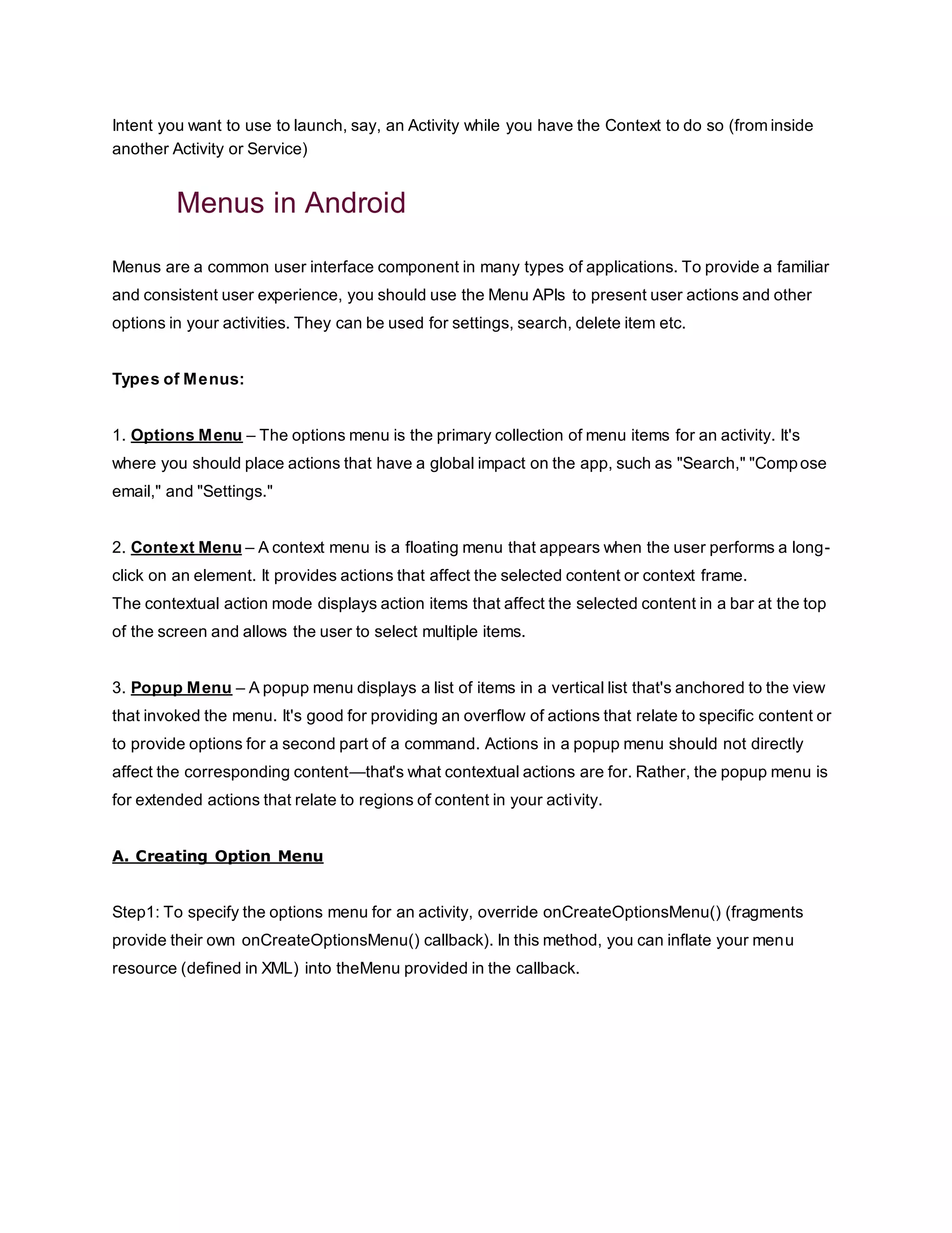 Intent you want to use to launch, say, an Activity while you have the Context to do so (from inside
another Activity or Service)
Menus in Android
Menus are a common user interface component in many types of applications. To provide a familiar
and consistent user experience, you should use the Menu APIs to present user actions and other
options in your activities. They can be used for settings, search, delete item etc.
Types of Menus:
1. Options Menu – The options menu is the primary collection of menu items for an activity. It's
where you should place actions that have a global impact on the app, such as "Search," "Compose
email," and "Settings."
2. Context Menu – A context menu is a floating menu that appears when the user performs a long-
click on an element. It provides actions that affect the selected content or context frame.
The contextual action mode displays action items that affect the selected content in a bar at the top
of the screen and allows the user to select multiple items.
3. Popup Menu – A popup menu displays a list of items in a vertical list that's anchored to the view
that invoked the menu. It's good for providing an overflow of actions that relate to specific content or
to provide options for a second part of a command. Actions in a popup menu should not directly
affect the corresponding content—that's what contextual actions are for. Rather, the popup menu is
for extended actions that relate to regions of content in your activity.
A. Creating Option Menu
Step1: To specify the options menu for an activity, override onCreateOptionsMenu() (fragments
provide their own onCreateOptionsMenu() callback). In this method, you can inflate your menu
resource (defined in XML) into theMenu provided in the callback.
 