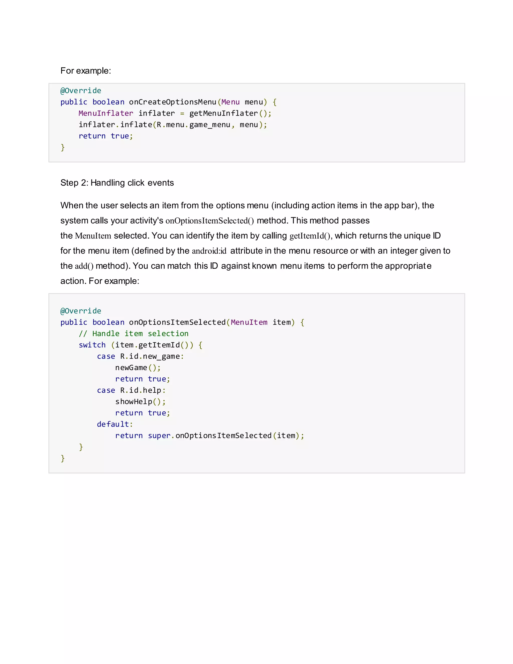 For example:
@Override
public boolean onCreateOptionsMenu(Menu menu) {
MenuInflater inflater = getMenuInflater();
inflater.inflate(R.menu.game_menu, menu);
return true;
}
Step 2: Handling click events
When the user selects an item from the options menu (including action items in the app bar), the
system calls your activity's onOptionsItemSelected() method. This method passes
the MenuItem selected. You can identify the item by calling getItemId(), which returns the unique ID
for the menu item (defined by the android:id attribute in the menu resource or with an integer given to
the add() method). You can match this ID against known menu items to perform the appropriate
action. For example:
@Override
public boolean onOptionsItemSelected(MenuItem item) {
// Handle item selection
switch (item.getItemId()) {
case R.id.new_game:
newGame();
return true;
case R.id.help:
showHelp();
return true;
default:
return super.onOptionsItemSelected(item);
}
}
 