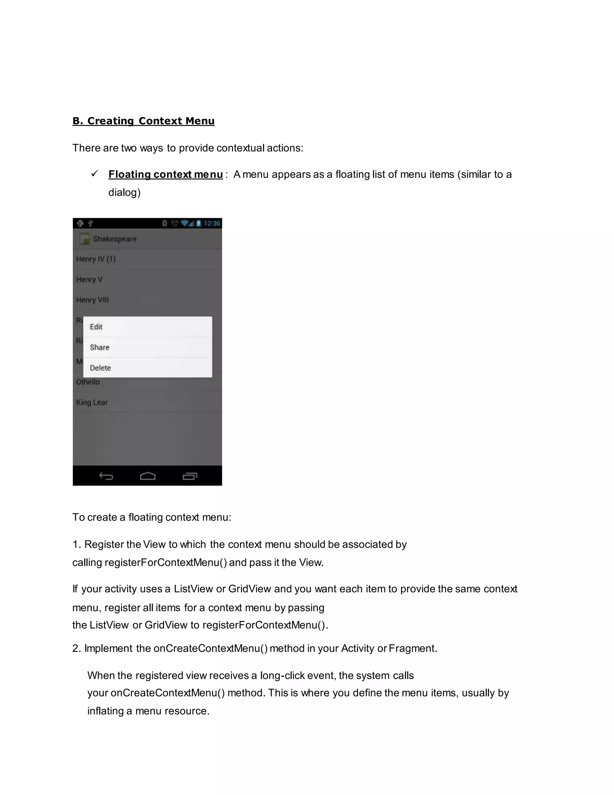 B. Creating Context Menu
There are two ways to provide contextual actions:
 Floating context menu : A menu appears as a floating list of menu items (similar to a
dialog)
To create a floating context menu:
1. Register the View to which the context menu should be associated by
calling registerForContextMenu() and pass it the View.
If your activity uses a ListView or GridView and you want each item to provide the same context
menu, register all items for a context menu by passing
the ListView or GridView to registerForContextMenu().
2. Implement the onCreateContextMenu() method in your Activity or Fragment.
When the registered view receives a long-click event, the system calls
your onCreateContextMenu() method. This is where you define the menu items, usually by
inflating a menu resource.
 