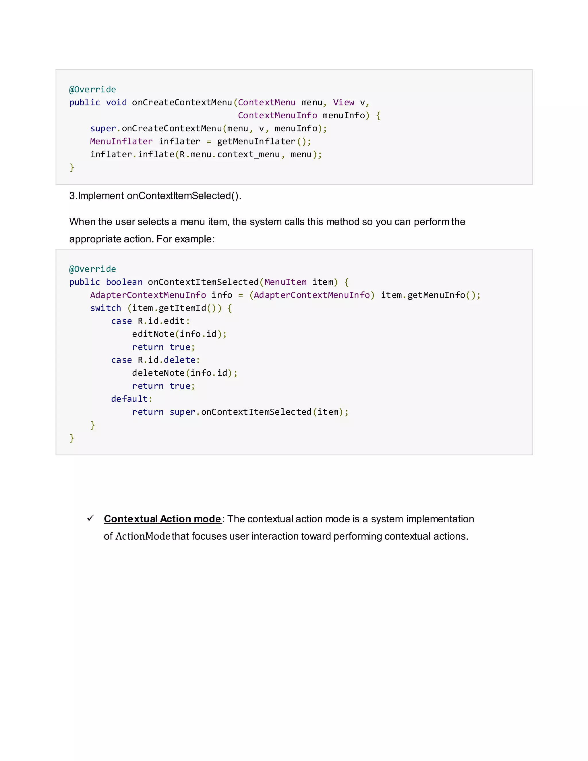 @Override
public void onCreateContextMenu(ContextMenu menu, View v,
ContextMenuInfo menuInfo) {
super.onCreateContextMenu(menu, v, menuInfo);
MenuInflater inflater = getMenuInflater();
inflater.inflate(R.menu.context_menu, menu);
}
3.Implement onContextItemSelected().
When the user selects a menu item, the system calls this method so you can perform the
appropriate action. For example:
@Override
public boolean onContextItemSelected(MenuItem item) {
AdapterContextMenuInfo info = (AdapterContextMenuInfo) item.getMenuInfo();
switch (item.getItemId()) {
case R.id.edit:
editNote(info.id);
return true;
case R.id.delete:
deleteNote(info.id);
return true;
default:
return super.onContextItemSelected(item);
}
}
 Contextual Action mode: The contextual action mode is a system implementation
of ActionModethat focuses user interaction toward performing contextual actions.
 