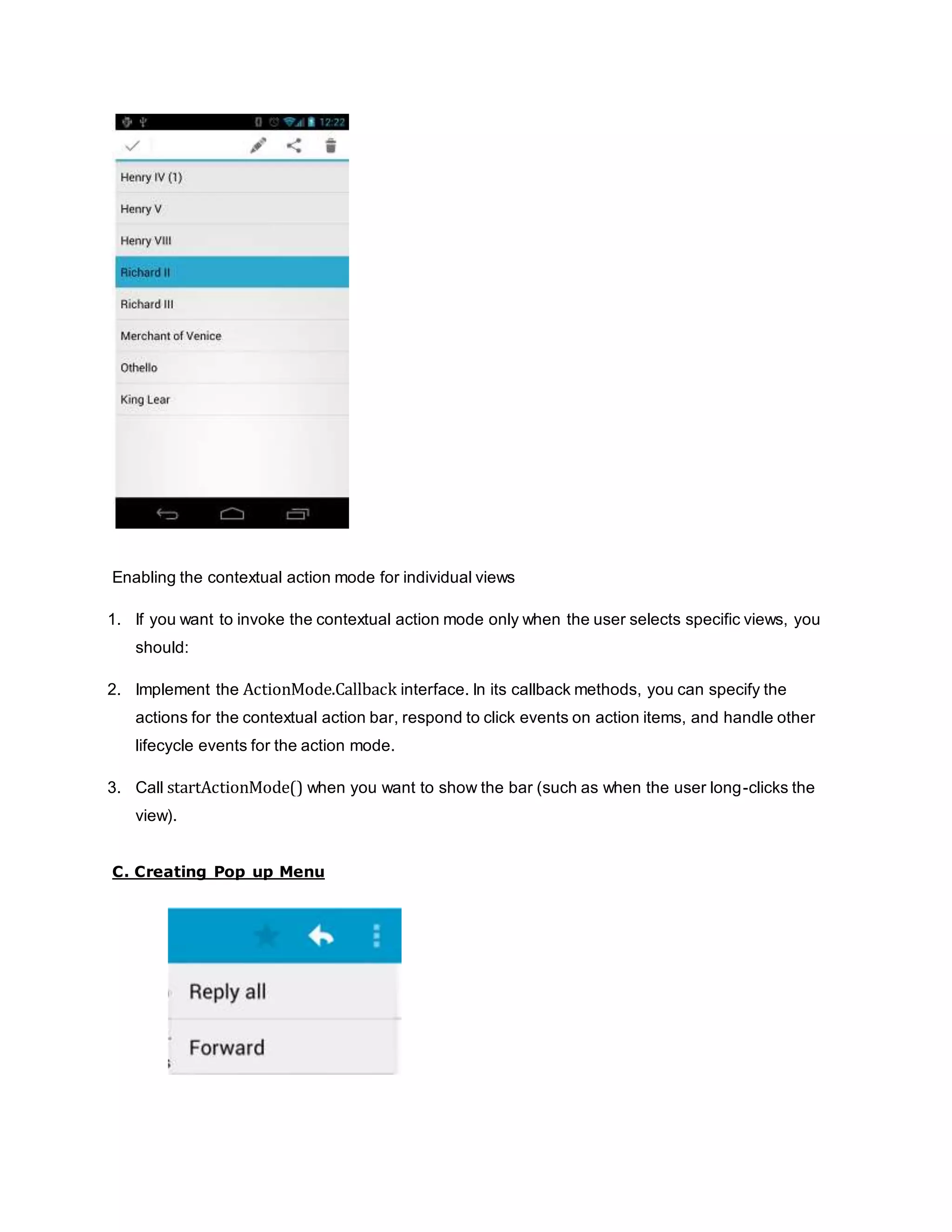 Enabling the contextual action mode for individual views
1. If you want to invoke the contextual action mode only when the user selects specific views, you
should:
2. Implement the ActionMode.Callback interface. In its callback methods, you can specify the
actions for the contextual action bar, respond to click events on action items, and handle other
lifecycle events for the action mode.
3. Call startActionMode() when you want to show the bar (such as when the user long-clicks the
view).
C. Creating Pop up Menu
 