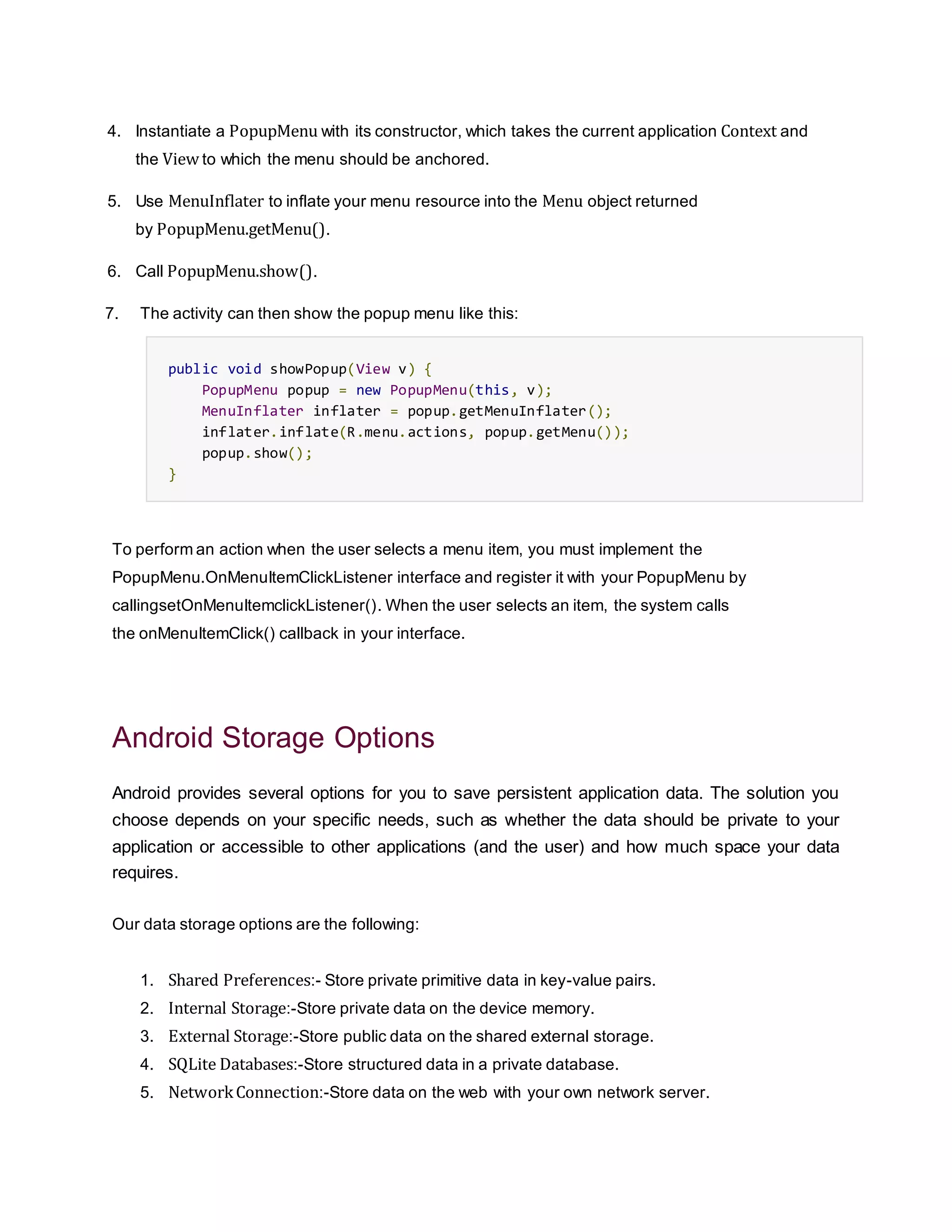 4. Instantiate a PopupMenu with its constructor, which takes the current application Context and
the View to which the menu should be anchored.
5. Use MenuInflater to inflate your menu resource into the Menu object returned
by PopupMenu.getMenu().
6. Call PopupMenu.show().
7. The activity can then show the popup menu like this:
public void showPopup(View v) {
PopupMenu popup = new PopupMenu(this, v);
MenuInflater inflater = popup.getMenuInflater();
inflater.inflate(R.menu.actions, popup.getMenu());
popup.show();
}
To perform an action when the user selects a menu item, you must implement the
PopupMenu.OnMenuItemClickListener interface and register it with your PopupMenu by
callingsetOnMenuItemclickListener(). When the user selects an item, the system calls
the onMenuItemClick() callback in your interface.
Android Storage Options
Android provides several options for you to save persistent application data. The solution you
choose depends on your specific needs, such as whether the data should be private to your
application or accessible to other applications (and the user) and how much space your data
requires.
Our data storage options are the following:
1. Shared Preferences:- Store private primitive data in key-value pairs.
2. Internal Storage:-Store private data on the device memory.
3. External Storage:-Store public data on the shared external storage.
4. SQLite Databases:-Store structured data in a private database.
5. NetworkConnection:-Store data on the web with your own network server.
 