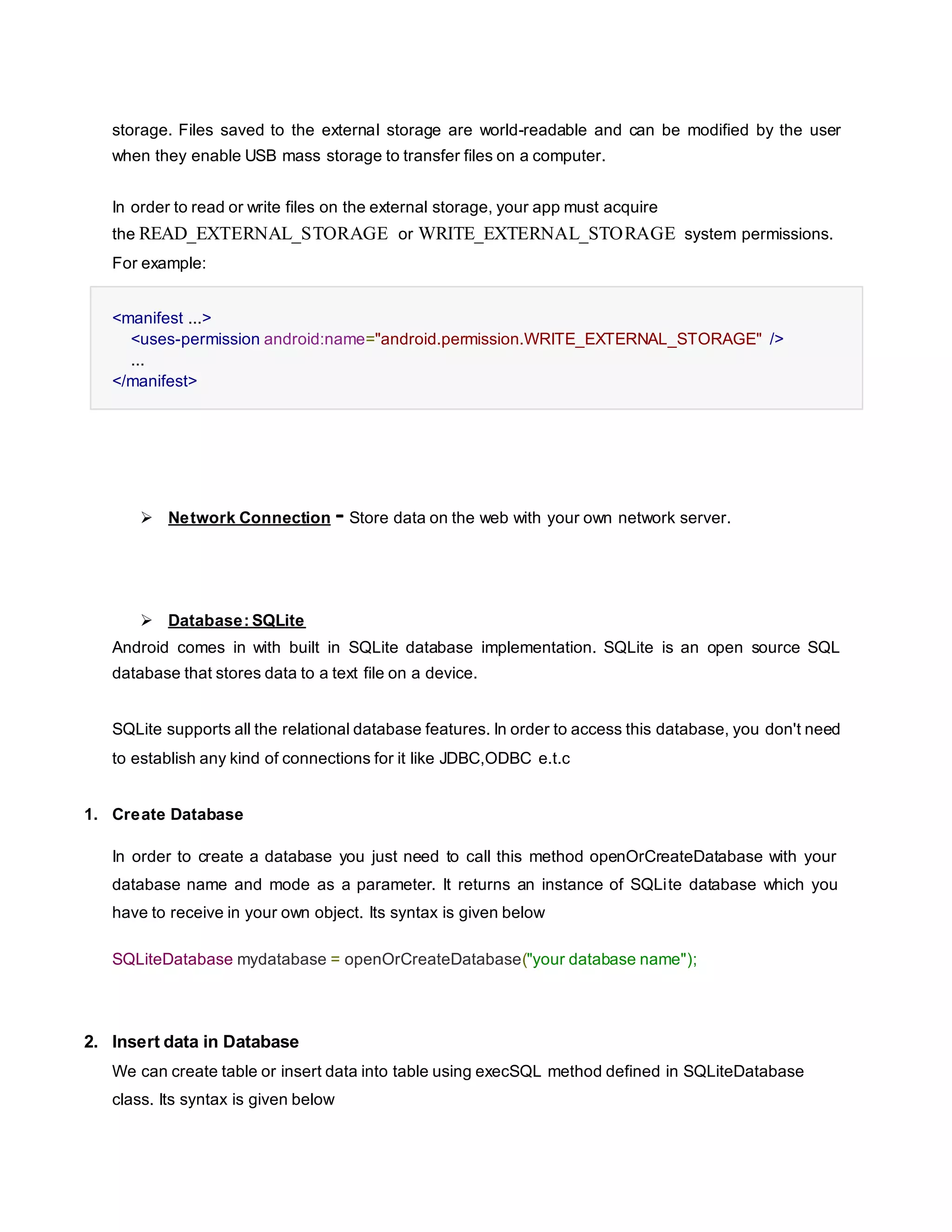 storage. Files saved to the external storage are world-readable and can be modified by the user
when they enable USB mass storage to transfer files on a computer.
In order to read or write files on the external storage, your app must acquire
the READ_EXTERNAL_STORAGE or WRITE_EXTERNAL_STORAGE system permissions.
For example:
<manifest ...>
<uses-permission android:name="android.permission.WRITE_EXTERNAL_STORAGE" />
...
</manifest>
 Network Connection - Store data on the web with your own network server.
 Database: SQLite
Android comes in with built in SQLite database implementation. SQLite is an open source SQL
database that stores data to a text file on a device.
SQLite supports all the relational database features. In order to access this database, you don't need
to establish any kind of connections for it like JDBC,ODBC e.t.c
1. Create Database
In order to create a database you just need to call this method openOrCreateDatabase with your
database name and mode as a parameter. It returns an instance of SQLite database which you
have to receive in your own object. Its syntax is given below
SQLiteDatabase mydatabase = openOrCreateDatabase("your database name");
2. Insert data in Database
We can create table or insert data into table using execSQL method defined in SQLiteDatabase
class. Its syntax is given below
 