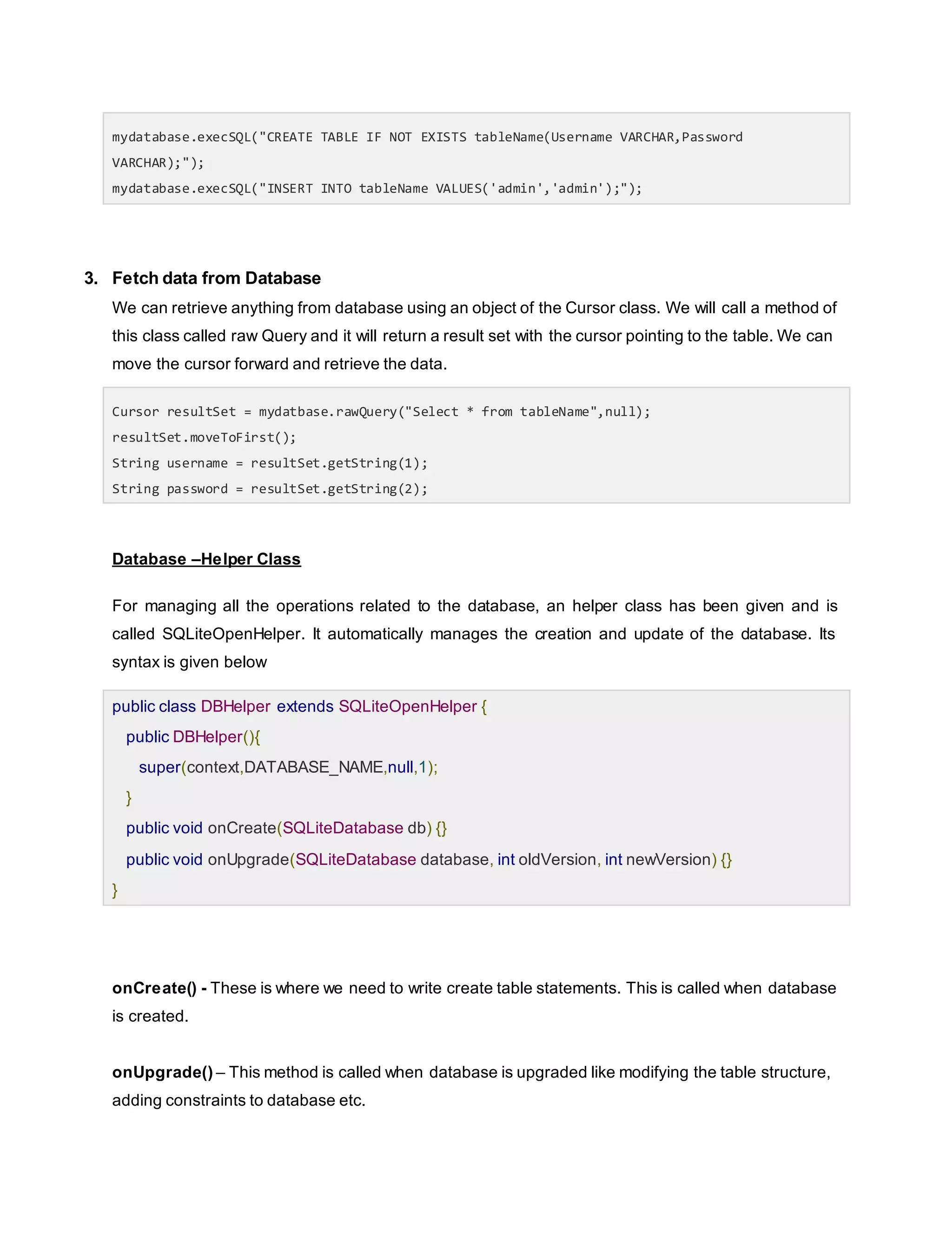 mydatabase.execSQL("CREATE TABLE IF NOT EXISTS tableName(Username VARCHAR,Password
VARCHAR);");
mydatabase.execSQL("INSERT INTO tableName VALUES('admin','admin');");
3. Fetch data from Database
We can retrieve anything from database using an object of the Cursor class. We will call a method of
this class called raw Query and it will return a result set with the cursor pointing to the table. We can
move the cursor forward and retrieve the data.
Cursor resultSet = mydatbase.rawQuery("Select * from tableName",null);
resultSet.moveToFirst();
String username = resultSet.getString(1);
String password = resultSet.getString(2);
Database –Helper Class
For managing all the operations related to the database, an helper class has been given and is
called SQLiteOpenHelper. It automatically manages the creation and update of the database. Its
syntax is given below
public class DBHelper extends SQLiteOpenHelper {
public DBHelper(){
super(context,DATABASE_NAME,null,1);
}
public void onCreate(SQLiteDatabase db) {}
public void onUpgrade(SQLiteDatabase database, int oldVersion, int newVersion) {}
}
onCreate() - These is where we need to write create table statements. This is called when database
is created.
onUpgrade() – This method is called when database is upgraded like modifying the table structure,
adding constraints to database etc.
 